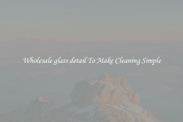 Wholesale glass detail To Make Cleaning Simple