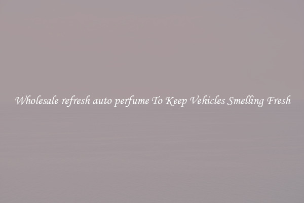 Wholesale refresh auto perfume To Keep Vehicles Smelling Fresh